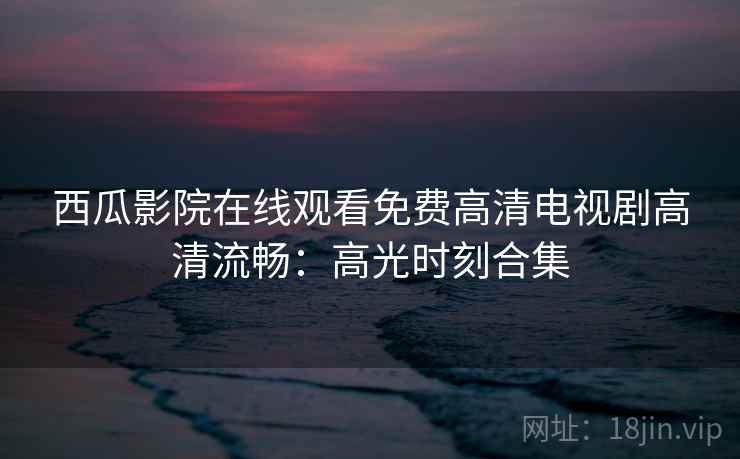 西瓜影院在线观看免费高清电视剧高清流畅：高光时刻合集