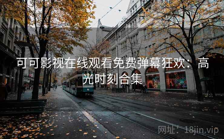 可可影视在线观看免费弹幕狂欢：高光时刻合集