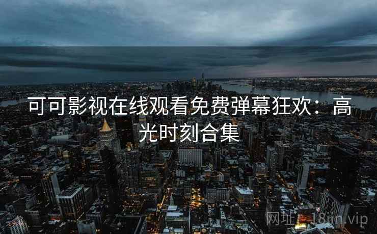 可可影视在线观看免费弹幕狂欢：高光时刻合集
